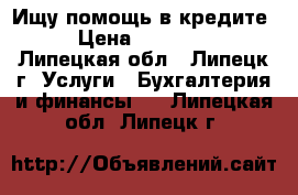 Ищу помощь в кредите. › Цена ­ 150 000 - Липецкая обл., Липецк г. Услуги » Бухгалтерия и финансы   . Липецкая обл.,Липецк г.